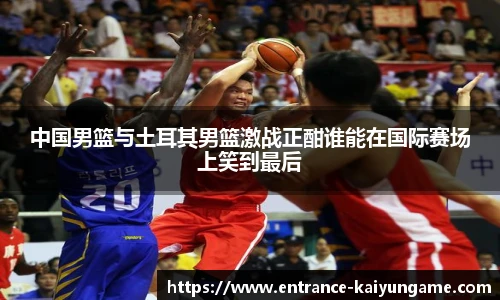 中国男篮与土耳其男篮激战正酣谁能在国际赛场上笑到最后